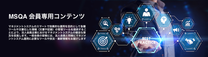 一般社団法人マネジメントシステム品質協会（MSQA）法人会員専用
マネジメントシステム構築・認証・維持・改善を目的として、一般会員（法人会員）を支援するポータルサイトです。
文書・記録のテンプレートやそれら文書化した情報の保持・維持・管理が目的