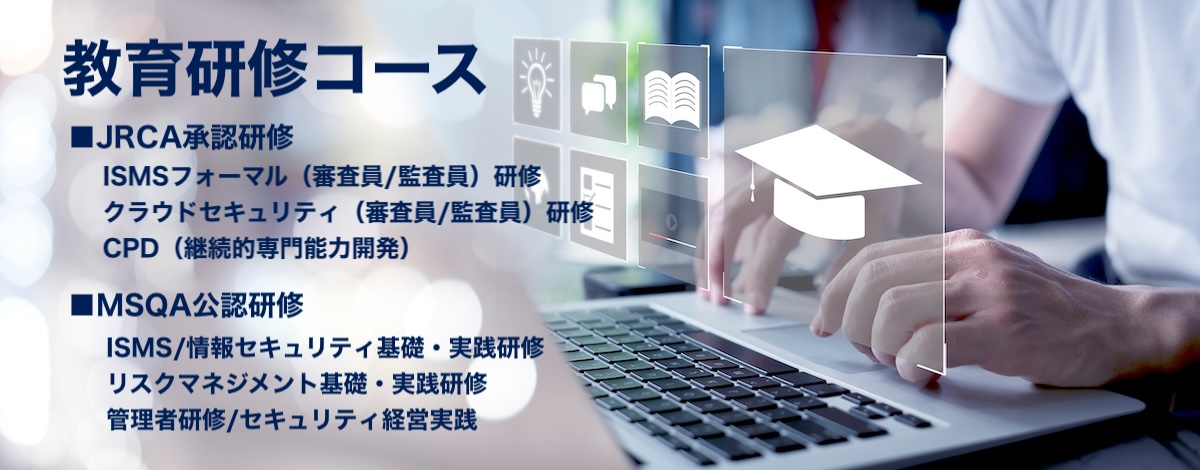 一般社団法人マネジメントシステム品質協会（MSQA）
教育支援/教育研修コース
JRCA承認研修：ISMS審査員（フォーマル）研修コース・クラウドセキュリティ（ISMS-CLS）審査員研修コース・CPD（継続的専門能力開発）コース
MSQA公認研修