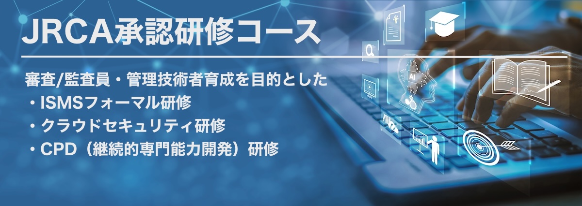 一般社団法人マネジメントシステム品質協会（MSQA）JRCA承認研修コース
ISMS審査員研修コース・ISMS-CLSクラウドセキュリティ審査員研修コース
CPD（継続的専門能力開発）コース（４つのコース）